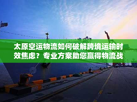 太原空运物流如何破解跨境运输时效焦虑？专业方案助您赢得物流战