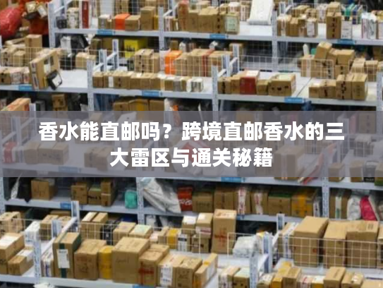 香水能直邮吗?跨境直邮香水的三大雷区与通关秘籍 香水能直邮吗?跨境直邮香水的三大雷区与通关秘籍