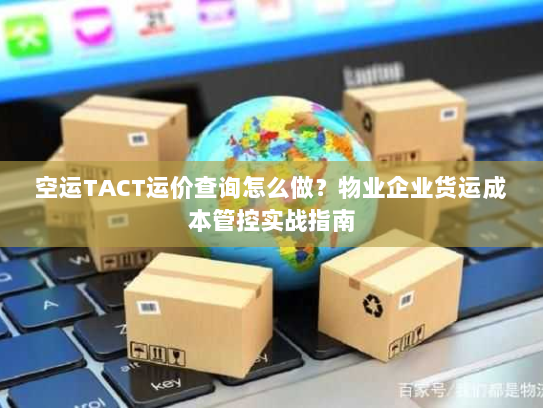空运TACT运价查询怎么做?物业企业货运成本管控实战指南 空运TACT运价查询怎么做?物业企业货运成本管控实战指南