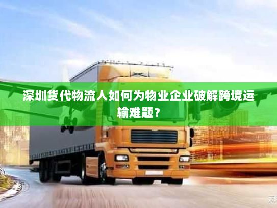 深圳货代物流人如何为物业企业破解跨境运输难题？