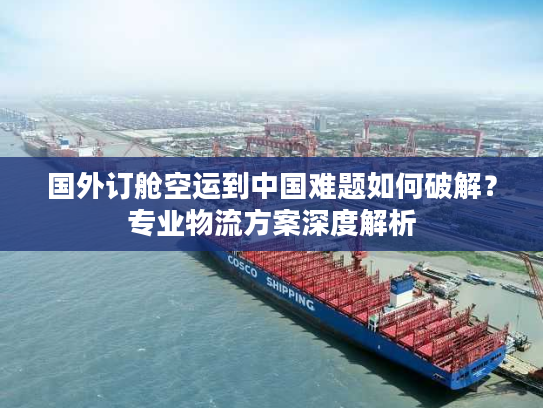 国外订舱空运到中国难题如何破解？专业物流方案深度解析