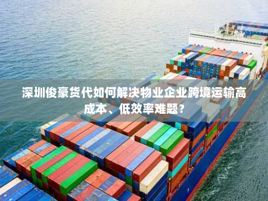 深圳俊豪货代如何解决物业企业跨境运输高成本、低效率难题？