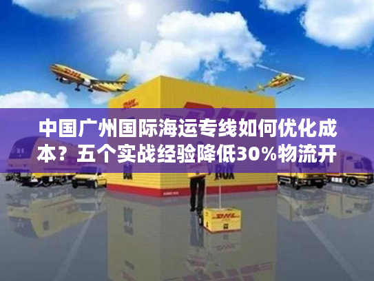 中国广州国际海运专线如何优化成本？五个实战经验降低30%物流开支