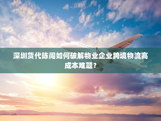 深圳货代陈闯如何破解物业企业跨境物流高成本难题？