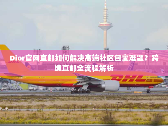 Dior官网直邮如何解决高端社区包裹难题?跨境直邮全流程解析 Dior官网直邮如何解决高端社区包裹难题?跨境直邮全流程解析