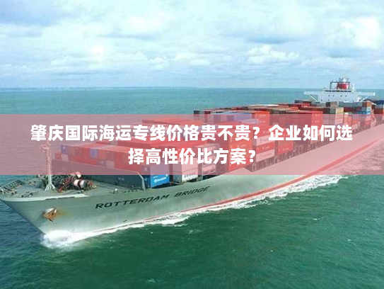 肇庆国际海运专线价格贵不贵?企业如何选择高性价比方案? 肇庆国际海运专线价格贵不贵?企业如何选择高性价比方案?