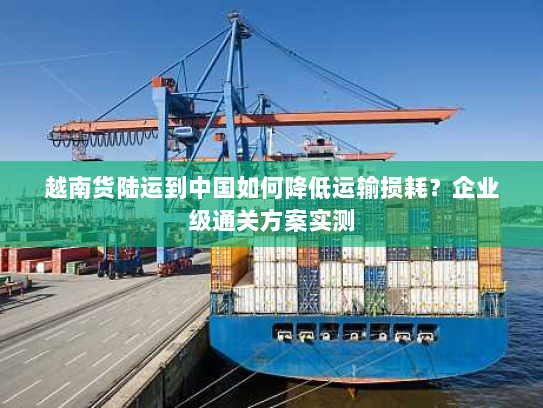 越南货陆运到中国如何降低运输损耗?企业级通关方案实测 越南货陆运到中国如何降低运输损耗?企业级通关方案实测