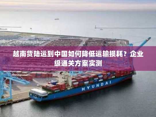 越南货陆运到中国如何降低运输损耗?企业级通关方案实测 越南货陆运到中国如何降低运输损耗?企业级通关方案实测