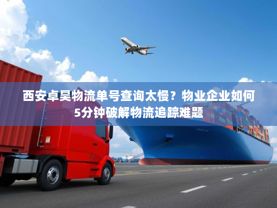 西安卓昊物流单号查询太慢?物业企业如何5分钟破解物流追踪难题 西安卓昊物流单号查询太慢?物业企业如何5分钟破解物流追踪难题