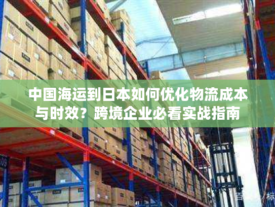 中国海运到日本如何优化物流成本与时效？跨境企业必看实战指南