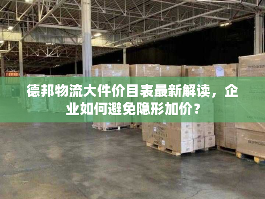 德邦物流大件价目表最新解读，企业如何避免隐形加价？