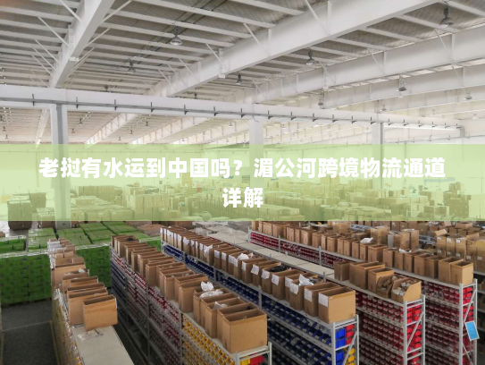 老挝有水运到中国吗?湄公河跨境物流通道详解 老挝有水运到中国吗?湄公河跨境物流通道详解