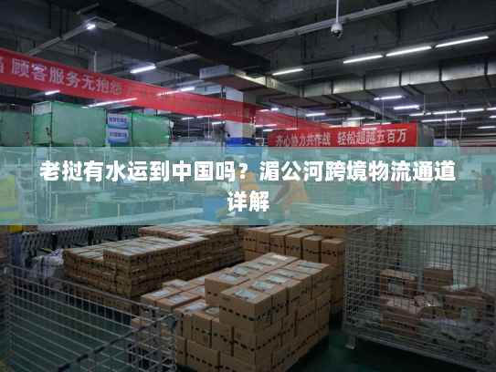 老挝有水运到中国吗?湄公河跨境物流通道详解 老挝有水运到中国吗?湄公河跨境物流通道详解