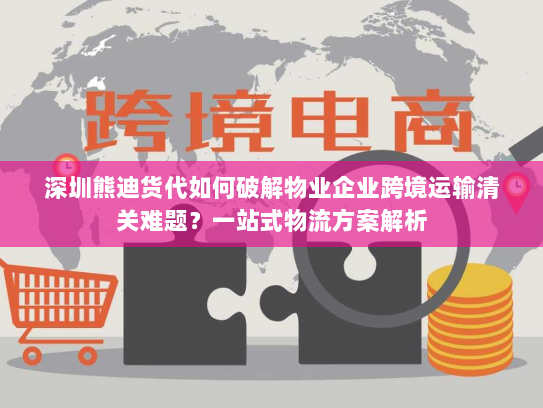 深圳熊迪货代如何破解物业企业跨境运输清关难题?一站式物流方案解析 深圳熊迪货代如何破解物业企业跨境运输清关难题?一站式物流方案解析