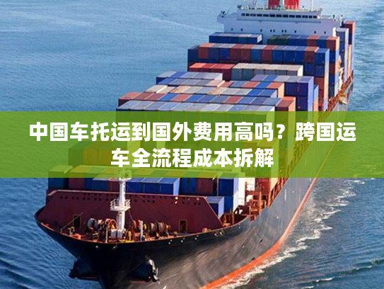 中国车托运到国外费用高吗？跨国运车全流程成本拆解