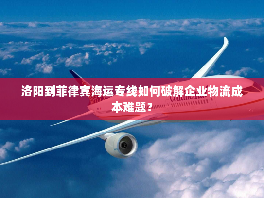 洛阳到菲律宾海运专线如何破解企业物流成本难题？