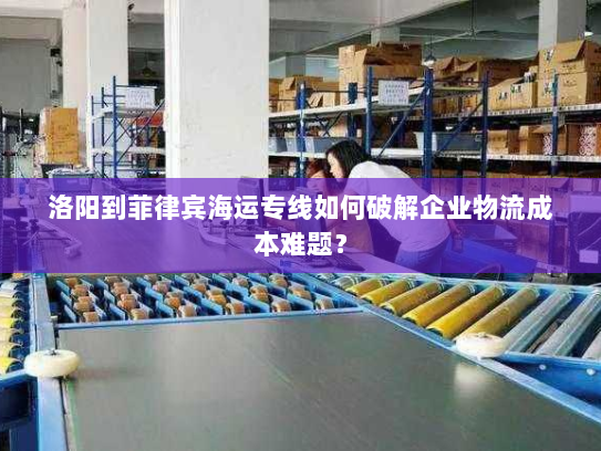 洛阳到菲律宾海运专线如何破解企业物流成本难题？