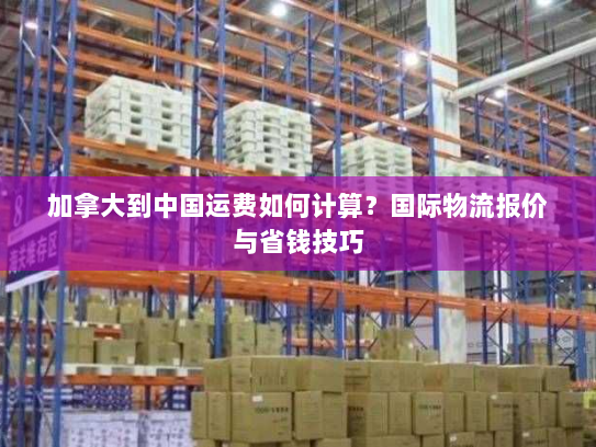 加拿大到中国运费如何计算?国际物流报价与省钱技巧 加拿大到中国运费如何计算?国际物流报价与省钱技巧