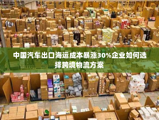 中国汽车出口海运成本暴涨30%企业如何选择跨境物流方案 中国汽车出口海运成本暴涨30%企业如何选择跨境物流方案