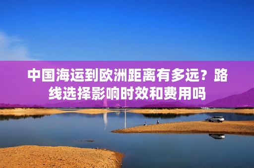 中国海运到欧洲距离有多远？路线选择影响时效和费用吗
