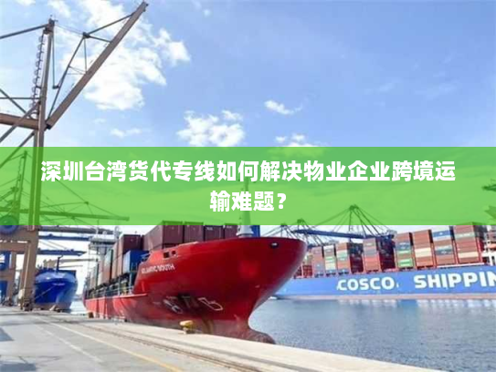 深圳台湾货代专线如何解决物业企业跨境运输难题？