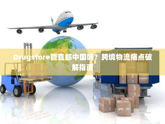 Drugstore能直邮中国吗？跨境物流痛点破解指南