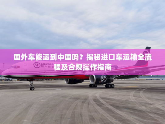 国外车能运到中国吗?揭秘进口车运输全流程及合规操作指南 国外车能运到中国吗?揭秘进口车运输全流程及合规操作指南