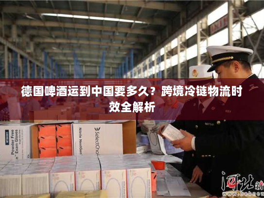 德国啤酒运到中国要多久？跨境冷链物流时效全解析
