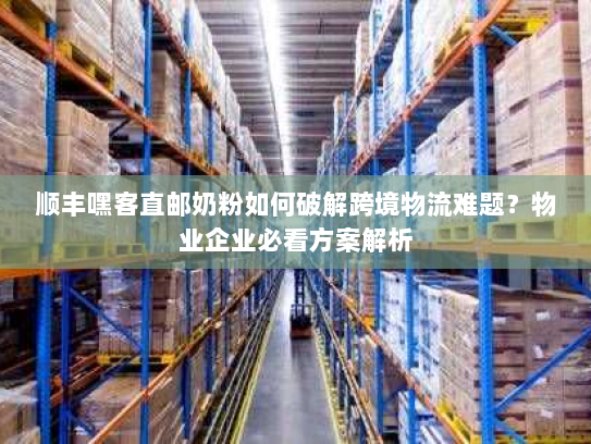 顺丰嘿客直邮奶粉如何破解跨境物流难题?物业企业必看方案解析 顺丰嘿客直邮奶粉如何破解跨境物流难题?物业企业必看方案解析