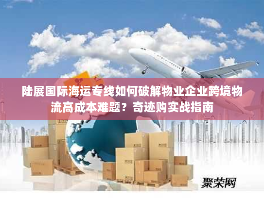陆展国际海运专线如何破解物业企业跨境物流高成本难题?奇迹购实战指南 陆展国际海运专线如何破解物业企业跨境物流高成本难题?奇迹购实战指南