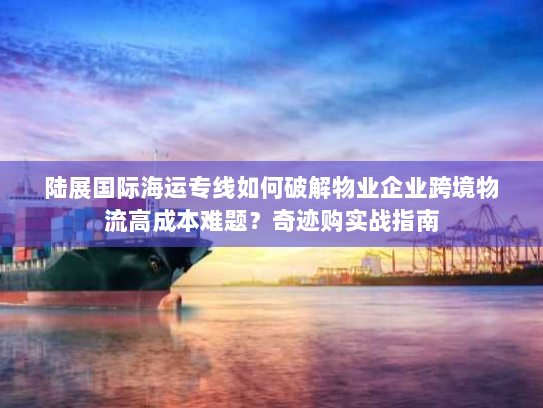 陆展国际海运专线如何破解物业企业跨境物流高成本难题?奇迹购实战指南 陆展国际海运专线如何破解物业企业跨境物流高成本难题?奇迹购实战指南