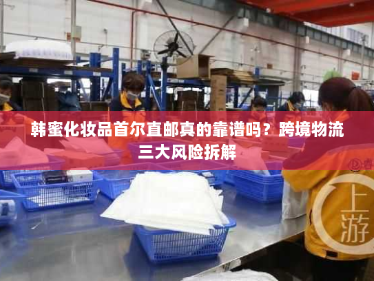 韩蜜化妆品首尔直邮真的靠谱吗?跨境物流三大风险拆解 韩蜜化妆品首尔直邮真的靠谱吗?跨境物流三大风险拆解