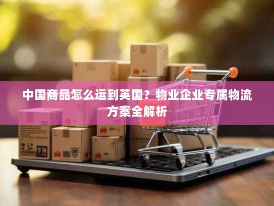 中国商品怎么运到英国？物业企业专属物流方案全解析