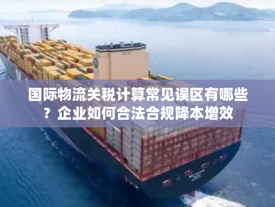 国际物流关税计算常见误区有哪些？企业如何合法合规降本增效
