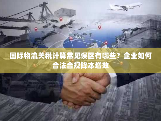 国际物流关税计算常见误区有哪些?企业如何合法合规降本增效 国际物流关税计算常见误区有哪些?企业如何合法合规降本增效