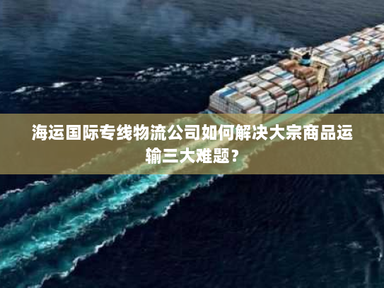 海运国际专线物流公司如何解决大宗商品运输三大难题? 海运国际专线物流公司如何解决大宗商品运输三大难题?