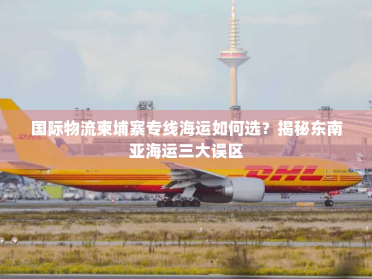国际物流柬埔寨专线海运如何选?揭秘东南亚海运三大误区 国际物流柬埔寨专线海运如何选?揭秘东南亚海运三大误区