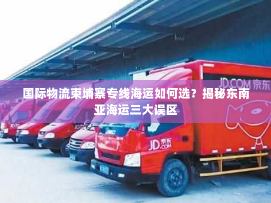 国际物流柬埔寨专线海运如何选?揭秘东南亚海运三大误区 国际物流柬埔寨专线海运如何选?揭秘东南亚海运三大误区