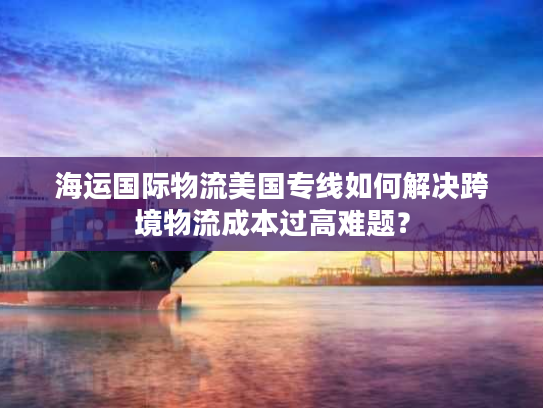 海运国际物流美国专线如何解决跨境物流成本过高难题? 海运国际物流美国专线如何解决跨境物流成本过高难题?