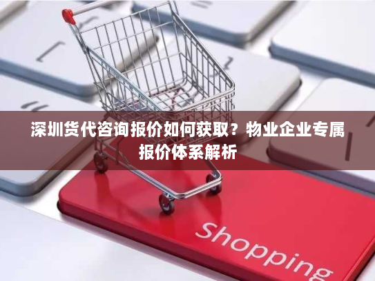 深圳货代咨询报价如何获取？物业企业专属报价体系解析