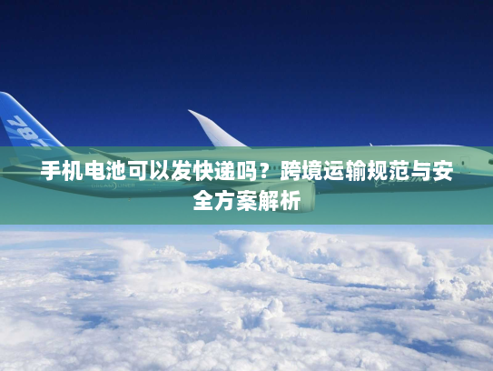 手机电池可以发快递吗?跨境运输规范与安全方案解析 手机电池可以发快递吗?跨境运输规范与安全方案解析