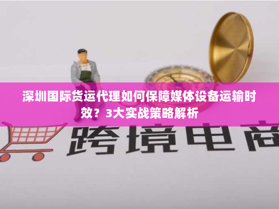 深圳国际货运代理如何保障媒体设备运输时效?3大实战策略解析 深圳国际货运代理如何保障媒体设备运输时效?3大实战策略解析