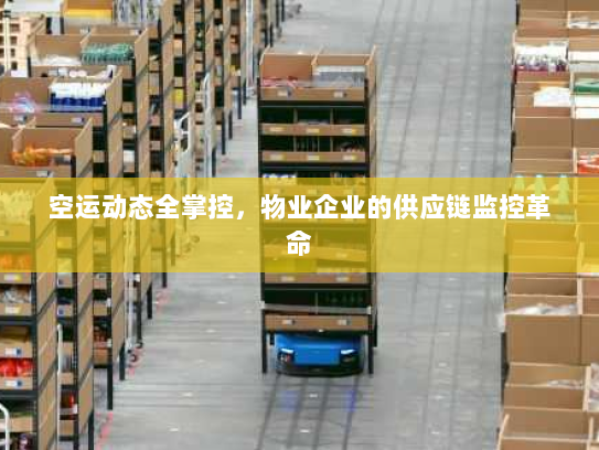 空运动态全掌控,物业企业的供应链监控革命 空运动态全掌控,物业企业的供应链监控革命