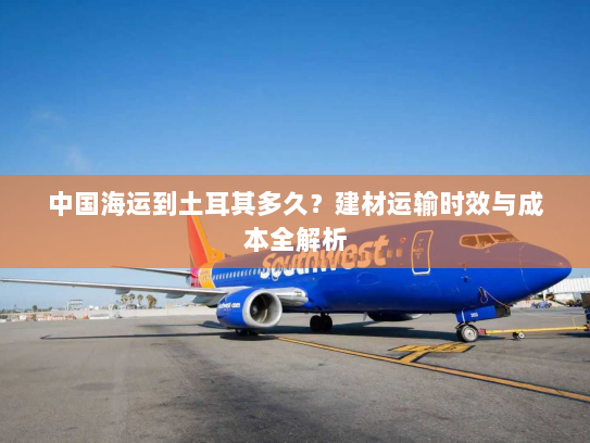 中国海运到土耳其多久?建材运输时效与成本全解析 中国海运到土耳其多久?建材运输时效与成本全解析