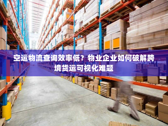 空运物流查询效率低?物业企业如何破解跨境货运可视化难题 空运物流查询效率低?物业企业如何破解跨境货运可视化难题