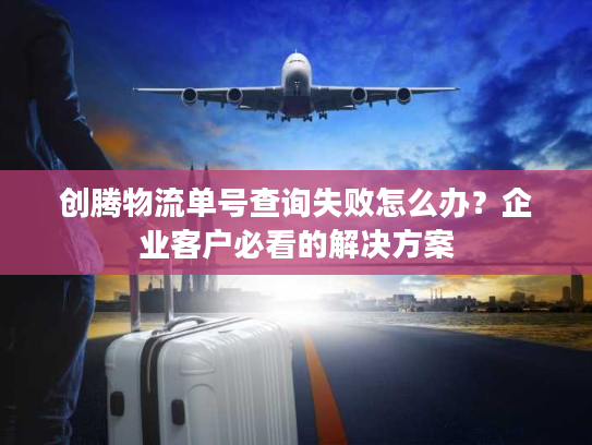 创腾物流单号查询失败怎么办？企业客户必看的解决方案