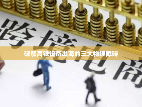 破解高铁设备出海的三大物理障碍 破解高铁设备出海的三大物理障碍