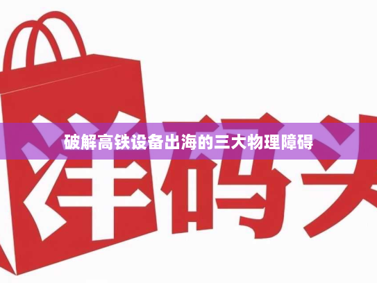 破解高铁设备出海的三大物理障碍 破解高铁设备出海的三大物理障碍