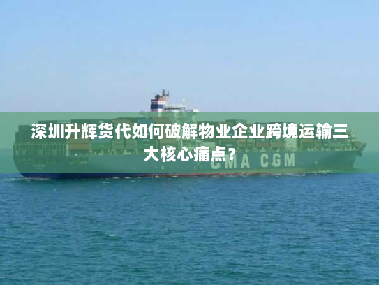 深圳升辉货代如何破解物业企业跨境运输三大核心痛点？