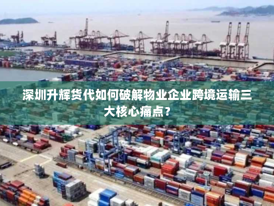 深圳升辉货代如何破解物业企业跨境运输三大核心痛点？